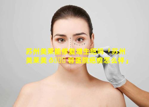 苏州美莱能修复增生疤吗「苏州美莱美 🐝 容医院疤痕怎么样」